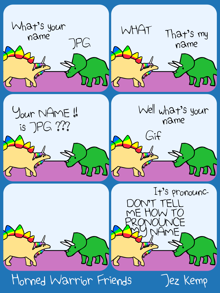 Panel 1 of 6: Stegocorn is talking with Triceratops. Stegocorn says "What's your name". Triceratops says "JPG"

Panel 2 of 6: Stegocorn shouts "WHAT", Triceratops shrugs and says "That's my name"

Panel 3 of 6: Stegocorn simply can't believe it. Stegocorn exclaims "Your NAME!!! Is JPG???"

Panel 4 of 6: Triceratops says "Well what's your name" Stegocorn says "Gif"

Panel 5 of 6: There is a silent pause. They look at each other.

Panel 6 of 6: Triceratops starts "It's pronounc-" Stegocorn says angrily "DON'T TELL ME HOW TO PRONOUNCE MY NAME"
